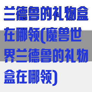 兰德鲁的礼物盒在哪领(魔兽世界兰德鲁的礼物盒在哪领)