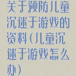 关于预防儿童沉迷于游戏的资料(儿童沉迷于游戏怎么办)