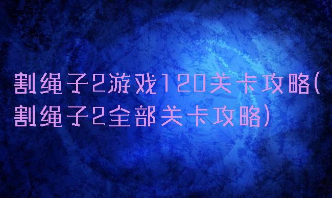 割绳子2游戏120关卡攻略(割绳子2全部关卡攻略)