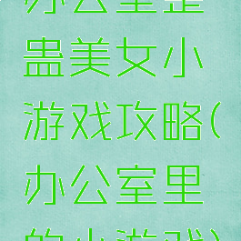办公室整蛊美女小游戏攻略(办公室里的小游戏)