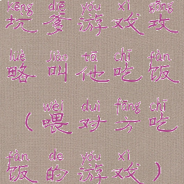 坑爹游戏攻略叫他吃饭(喂对方吃饭的游戏)