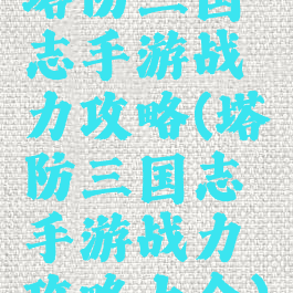 塔防三国志手游战力攻略(塔防三国志手游战力攻略大全)