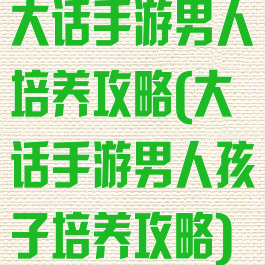 大话手游男人培养攻略(大话手游男人孩子培养攻略)