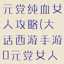 大话手游千元党纯血女人攻略(大话西游手游0元党女人攻略)