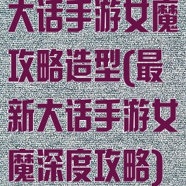 大话手游女魔攻略造型(最新大话手游女魔深度攻略)