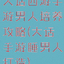 大话西游手游男人培养攻略(大话手游睡男人打造)