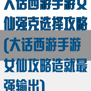 大话西游手游女仙强克选择攻略(大话西游手游女仙攻略造就最强输出)