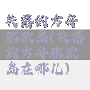 失落的方舟邪欲岛(失落的方舟邪欲岛在哪儿)