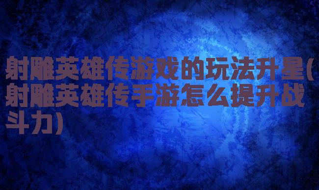 射雕英雄传游戏的玩法升星(射雕英雄传手游怎么提升战斗力)
