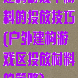 建构游戏中材料的投放技巧(户外建构游戏区投放材料的策略)