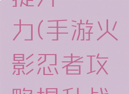 手游火影忍者攻略提升戰鬥力(手游火影忍者攻略提升战斗力的方法)