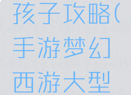 手游梦幻西游大型孩子攻略(手游梦幻西游大型孩子攻略图)