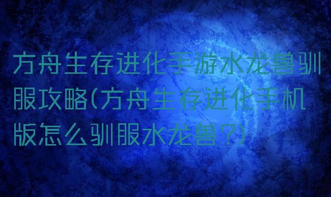方舟生存进化手游水龙兽驯服攻略(方舟生存进化手机版怎么驯服水龙兽?)