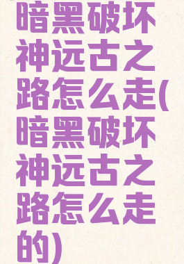 暗黑破坏神远古之路怎么走(暗黑破坏神远古之路怎么走的)