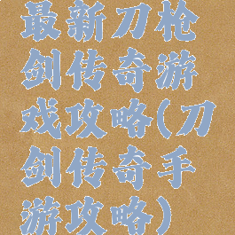 最新刀枪剑传奇游戏攻略(刀剑传奇手游攻略)