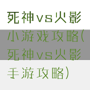 死神vs火影小游戏攻略(死神vs火影手游攻略)