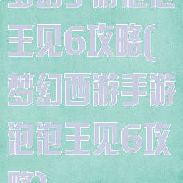 梦幻手游泡泡王见6攻略(梦幻西游手游泡泡王见6攻略)