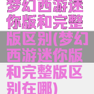 梦幻西游迷你版和完整版区别(梦幻西游迷你版和完整版区别在哪)