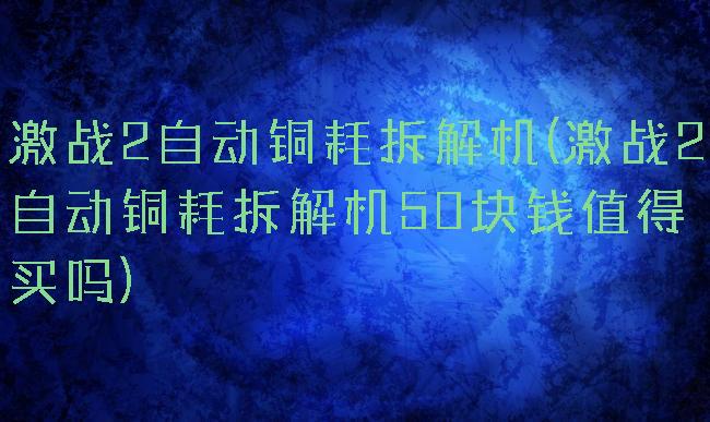 激战2自动铜耗拆解机(激战2自动铜耗拆解机50块钱值得买吗)