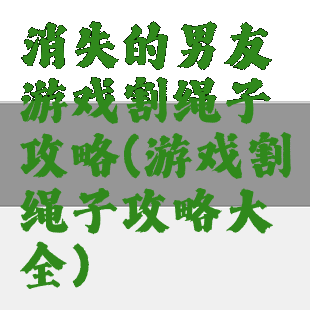 消失的男友游戏割绳子攻略(游戏割绳子攻略大全)