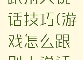 游戏怎么跟别人说话技巧(游戏怎么跟别人说话技巧好)
