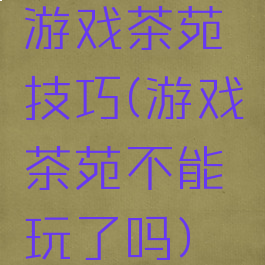 游戏茶苑技巧(游戏茶苑不能玩了吗)