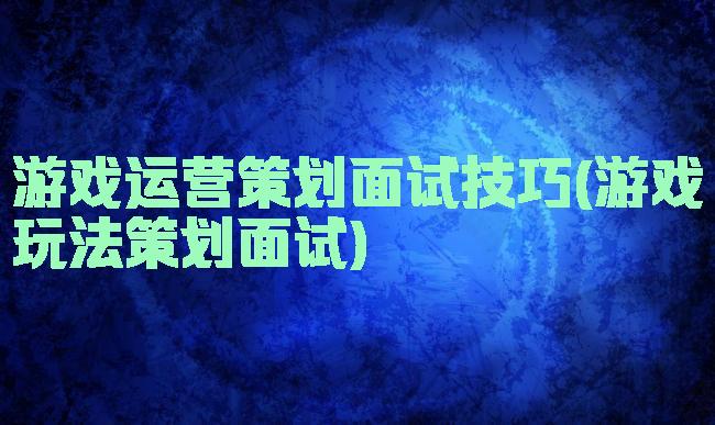 游戏运营策划面试技巧(游戏玩法策划面试)