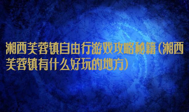 湘西芙蓉镇自由行游戏攻略秘籍(湘西芙蓉镇有什么好玩的地方)