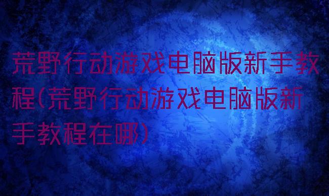 荒野行动游戏电脑版新手教程(荒野行动游戏电脑版新手教程在哪)