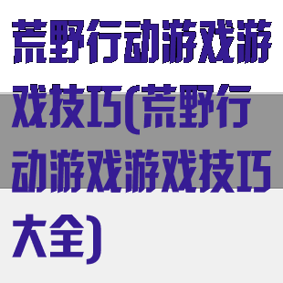 荒野行动游戏游戏技巧(荒野行动游戏游戏技巧大全)