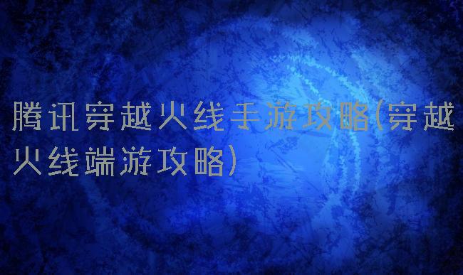 腾讯穿越火线手游攻略(穿越火线端游攻略)