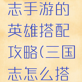 英雄三国志手游的英雄搭配攻略(三国志怎么搭配英雄)