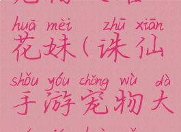 诛仙手游宠物攻略花妹(诛仙手游宠物大全及获取方式)