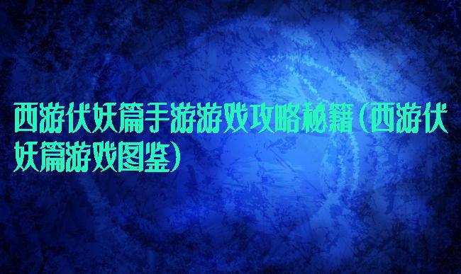 西游伏妖篇手游游戏攻略秘籍(西游伏妖篇游戏图鉴)