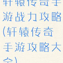 轩辕传奇手游战力攻略(轩辕传奇手游攻略大全)