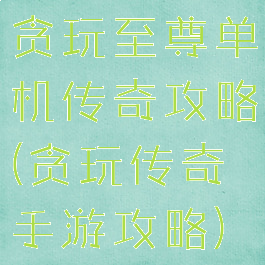 贪玩至尊单机传奇攻略(贪玩传奇手游攻略)