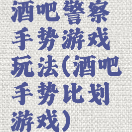 酒吧警察手势游戏玩法(酒吧手势比划游戏)