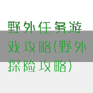 野外任务游戏攻略(野外探险攻略)