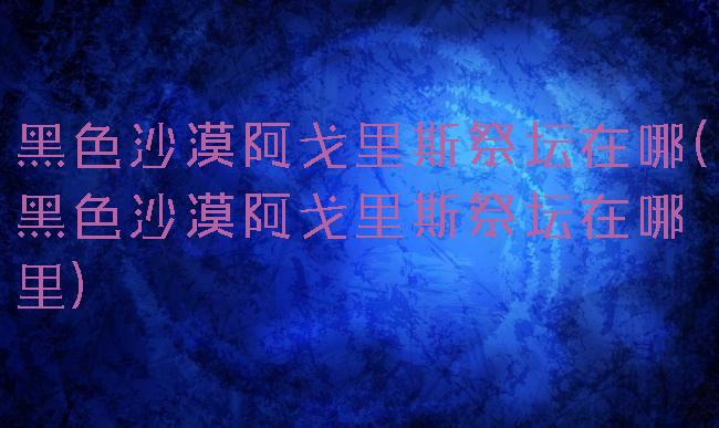 黑色沙漠阿戈里斯祭坛在哪(黑色沙漠阿戈里斯祭坛在哪里)