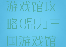 鼎力三国游戏馆攻略(鼎力三国游戏馆攻略图文)