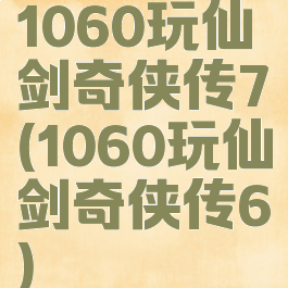 1060玩仙剑奇侠传7(1060玩仙剑奇侠传6)