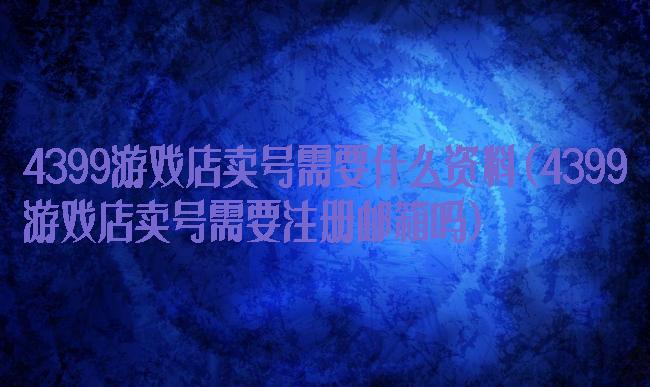 4399游戏店卖号需要什么资料(4399游戏店卖号需要注册邮箱吗)