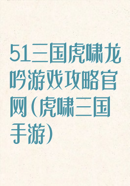 51三国虎啸龙吟游戏攻略官网(虎啸三国手游)