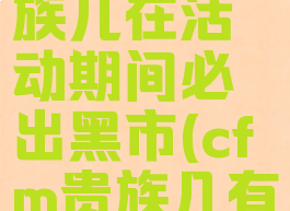 cf手游贵族几在活动期间必出黑市(cfm贵族几有黑市)