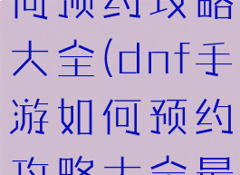 dnf手游如何预约攻略大全(dnf手游如何预约攻略大全最新)