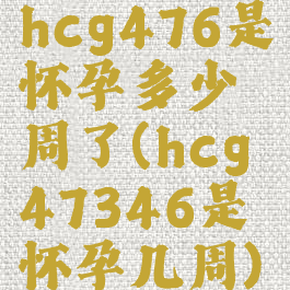 hcg476是怀孕多少周了(hcg47346是怀孕几周)