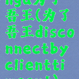 nga为了吾王(为了吾王disconnectbyclienttimeout)