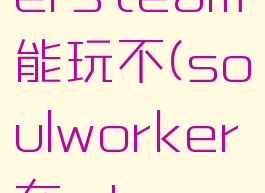 soulworkersteam能玩不(soulworker在steam下载不了)